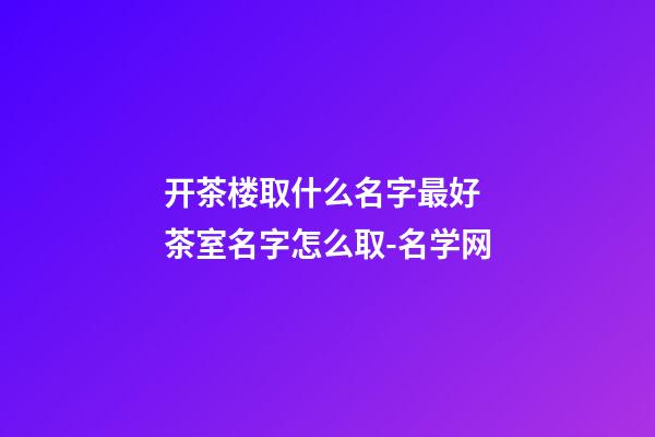 开茶楼取什么名字最好 茶室名字怎么取-名学网-第1张-公司起名-玄机派